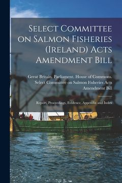 portada Select Committee on Salmon Fisheries (Ireland) Acts Amendment Bill: Report, Proceedings, Evidence, Appendix and Index (en Inglés)