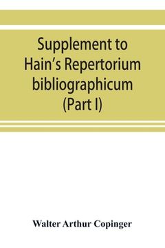 portada Supplement to Hain's Repertorium bibliographicum. Or, Collections toward a new edition of that work (Part I) (in English)