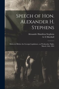 portada Speech of Hon. Alexander H. Stephens: Delivered Before the Georgia Legislature, on Wednesday Night, March 16th, 1864 (en Inglés)