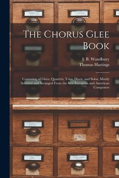 portada The Chorus Glee Book: Consisting of Glees, Quartets, Trios, Duets, and Solos, Mostly Selected and Arranged From the Best European and Americ (in English)