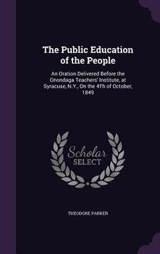 portada The Public Education of the People: An Oration Delivered Before the Onondaga Teachers' Institute, at Syracuse, N.Y., On the 4Th of October, 1849