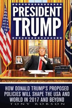portada President Trump: How Donald Trump's Proposed Policies Will Shape the USA and World in 2017 and Beyond (in English)
