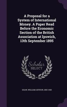 portada A Proposal for a System of International Money. A Paper Read Before the Economic Section of the British Association at Ipswich, 13th September 1895