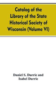portada Catalog of the Library of the State historical society of Wisconsin (Volume VI) (in English)