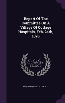 portada Report Of The Committee On A Village Of Cottage Hospitals, Feb. 24th, 1876 (en Inglés)