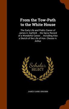 portada From the Tow-Path to the White House: The Early Life and Public Career of James A. Garfield ... the Spicy Record of a Wonderful Career ... Including A (en Inglés)