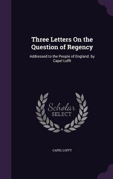 portada Three Letters On the Question of Regency: Addressed to the People of England. by Capel Lofft (en Inglés)
