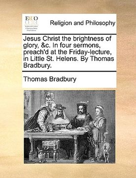 portada jesus christ the brightness of glory, &c. in four sermons, preach'd at the friday-lecture, in little st. helens. by thomas bradbury. (en Inglés)