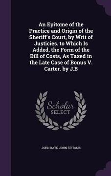 portada An Epitome of the Practice and Origin of the Sheriff's Court, by Writ of Justicies. to Which Is Added, the Form of the Bill of Costs, As Taxed in the (in English)