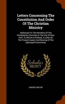 portada Letters Concerning The Constitution And Order Of The Christian Ministry: Addressed To The Members Of The Presbyterian Churches In The City Of New ... And Bearing Of The Episcopal Controversy