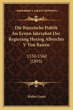 portada Die Bayerische Politik Im Ersten Jahrzehnt Der Regierung Herzog Albrechts V Von Baiern: 1550-1560 (1895) (en Alemán)