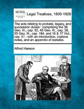 portada the acts relating to probate, legacy, and succession duties: comprising the 36 geo. iii., cap. 52, 45 geo. iii., cap. 28, 55 geo. iii., cap. 184, and (en Inglés)