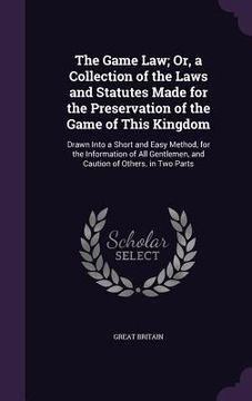 portada The Game Law; Or, a Collection of the Laws and Statutes Made for the Preservation of the Game of This Kingdom: Drawn Into a Short and Easy Method, for (en Inglés)