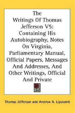 portada the writings of thomas jefferson v5: containing his autobiography, notes on virginia, parliamentary manual, official papers, messages and addresses, a (in English)