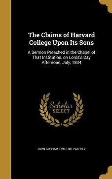 portada The Claims of Harvard College Upon Its Sons: A Sermon Preached in the Chapel of That Institution, on Lords's Day Afternoon, July, 1834 (en Inglés)