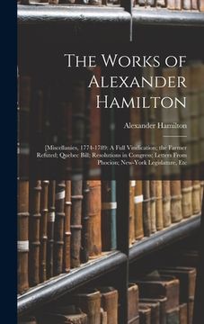 portada The Works of Alexander Hamilton: [Miscellanies, 1774-1789: A Full Vindication; the Farmer Refuted; Quebec Bill; Resolutions in Congress; Letters From (in English)