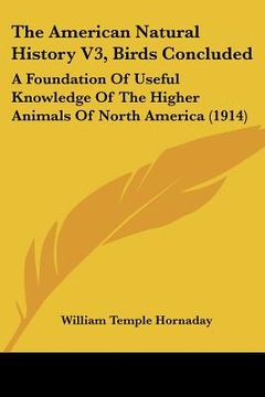 portada the american natural history v3, birds concluded: a foundation of useful knowledge of the higher animals of north america (1914) (en Inglés)