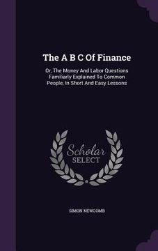 portada The A B C Of Finance: Or, The Money And Labor Questions Familiarly Explained To Common People, In Short And Easy Lessons (en Inglés)