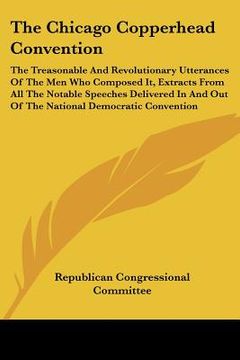 portada the chicago copperhead convention: the treasonable and revolutionary utterances of the men who composed it, extracts from all the notable speeches del (en Inglés)