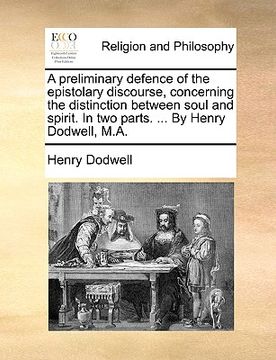 portada a preliminary defence of the epistolary discourse, concerning the distinction between soul and spirit. in two parts. ... by henry dodwell, m.a. (in English)