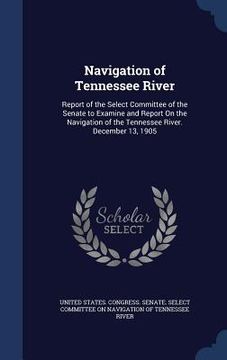 portada Navigation of Tennessee River: Report of the Select Committee of the Senate to Examine and Report On the Navigation of the Tennessee River. December (en Inglés)