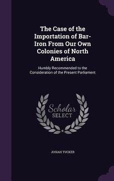 portada The Case of the Importation of Bar-Iron From Our Own Colonies of North America: Humbly Recommended to the Consideration of the Present Parliament (en Inglés)