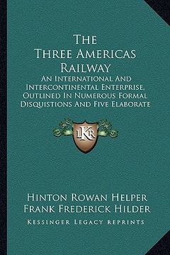 portada the three americas railway: an international and intercontinental enterprise, outlined in numerous formal disquistions and five elaborate essays ( (in English)