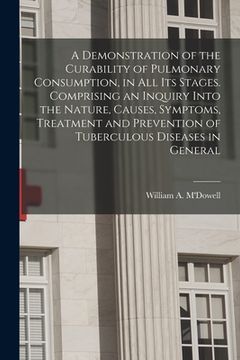 portada A Demonstration of the Curability of Pulmonary Consumption, in All Its Stages. Comprising an Inquiry Into the Nature, Causes, Symptoms, Treatment and (en Inglés)