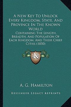 portada a new key to unlock every kingdom, state, and province in the known world: containing the length, breadth, and population of each kingdom, and their (en Inglés)