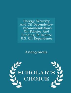 portada Energy Security and Oil Dependence--Recommendations on Policies and Funding to Reduce U.S. Oil Dependence - Scholar's Choice Edition (in English)
