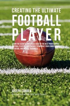 portada Creating the Ultimate Football Player: Learn the Secrets and Tricks Used by the Best Professional Football Players and Coaches to Improve your Conditioning, Nutrition, and Mental Toughness