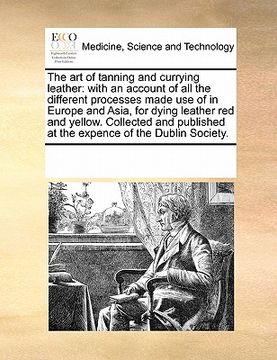 portada the art of tanning and currying leather: with an account of all the different processes made use of in europe and asia, for dying leather red and yell (en Inglés)