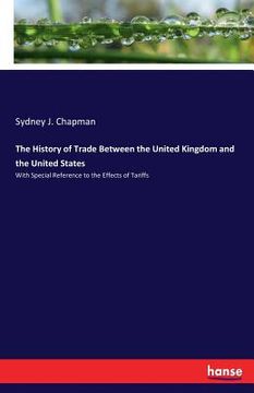 portada The History of Trade Between the United Kingdom and the United States: With Special Reference to the Effects of Tariffs (en Inglés)