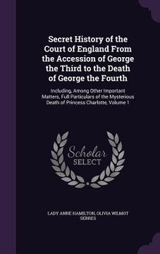portada Secret History of the Court of England From the Accession of George the Third to the Death of George the Fourth: Including, Among Other Important Matt (en Inglés)