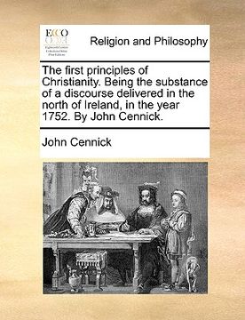 portada the first principles of christianity. being the substance of a discourse delivered in the north of ireland, in the year 1752. by john cennick. (en Inglés)