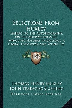 portada selections from huxley: embracing the autobiography, on the advisableness of improving natural knowledge, a liberal education and where to fin (en Inglés)