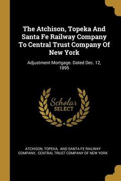 portada The Atchison, Topeka And Santa Fe Railway Company To Central Trust Company Of New York: Adjustment Mortgage. Dated Dec. 12, 1895 (en Inglés)