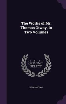 portada The Works of Mr. Thomas Otway, in Two Volumes (en Inglés)
