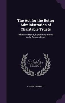 portada The Act for the Better Administration of Charitable Trusts: With an Analysis, Explanatory Notes, and a Copious Index (en Inglés)
