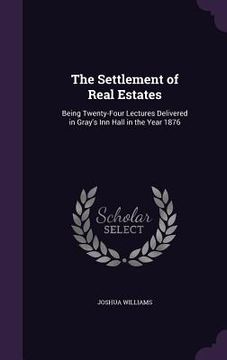 portada The Settlement of Real Estates: Being Twenty-Four Lectures Delivered in Gray's Inn Hall in the Year 1876 (en Inglés)