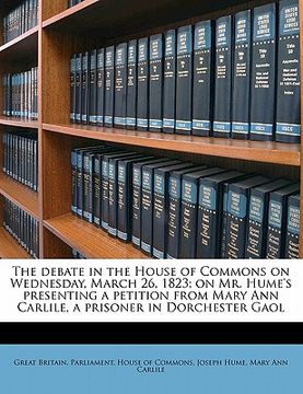portada the debate in the house of commons on wednesday, march 26, 1823; on mr. hume's presenting a petition from mary ann carlile, a prisoner in dorchester g (en Inglés)