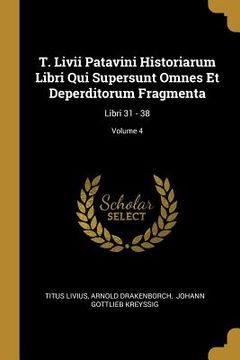 portada T. Livii Patavini Historiarum Libri Qui Supersunt Omnes Et Deperditorum Fragmenta: Libri 31 - 38; Volume 4 (en Inglés)