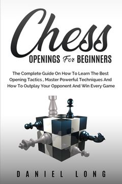 portada Chess Openings for Beginners: The Complete Guide on how to Learn the Best Opening Tactics, Master Powerful Techniques and how to Outplay Your Opponent and win Every Game (en Inglés)