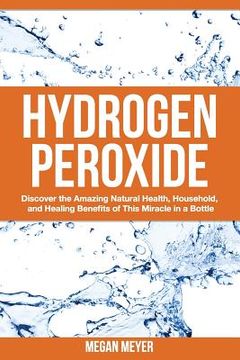 portada Hydrogen Peroxide: Discover the Amazing Natural Health, Household and Healing Benefits of This Miracle in a Bottle (en Inglés)