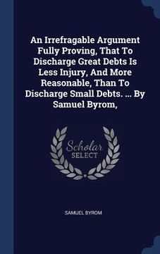portada An Irrefragable Argument Fully Proving, That To Discharge Great Debts Is Less Injury, And More Reasonable, Than To Discharge Small Debts. ... By Samue