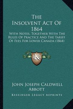 portada the insolvent act of 1864: with notes, together with the rules of practice and the tariff of fees for lower canada (1864) (in English)