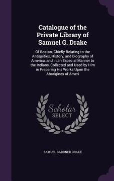 portada Catalogue of the Private Library of Samuel G. Drake: Of Boston, Chiefly Relating to the Antiquities, History, and Biography of America, and in an Espe (en Inglés)