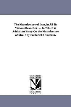 portada the manufacture of iron, in all its various branches: to which is added an essay on the manufacture of steel / by frederick overman. (en Inglés)