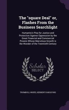 portada The "square Deal" or, Flashes From the Business Searchlight: Humanity's Plea for Justice and Protection Against Oppression by the Great Financial and