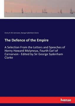 portada The Defence of the Empire: A Selection From the Letters and Speeches of Henry Howard Molyneux, Fourth Earl of Carnarvon - Edited by Sir George Sy